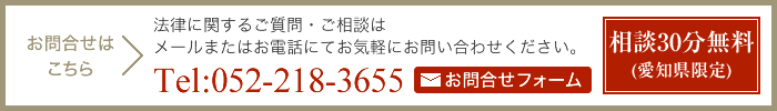 お問合せはこちら 法律に関するご質問・ご相談はメールまたはお電話にてお気軽にお問い合わせください。 TEL:052-218-3655 お問合せフォーム