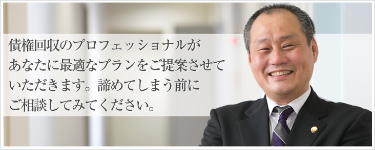 債権回収のプロフェッショナルがあなたに最適なプランをご提案させていただきます。諦めてしまう前にご相談してみてください。